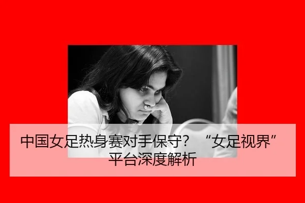 中国女足热身赛对手保守？“女足视界”平台深度解析